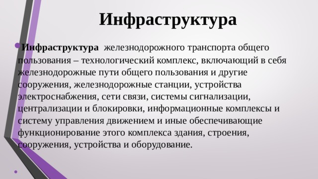 Инфраструктура  Инфраструктура железнодорожного транспорта общего пользования – технологический комплекс, включающий в себя железнодорожные пути общего пользования и другие сооружения, железнодорожные станции, устройства электроснабжения, сети связи, системы сигнализации, централизации и блокировки, информационные комплексы и систему управления движением и иные обеспечивающие функционирование этого комплекса здания, строения, сооружения, устройства и оборудование. 