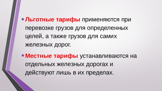 Льготные тарифы применяются при перевозке грузов для определенных целей, а также грузов для самих железных дорог. Местные тарифы устанавливаются на отдельных железных дорогах и действуют лишь в их пределах.  