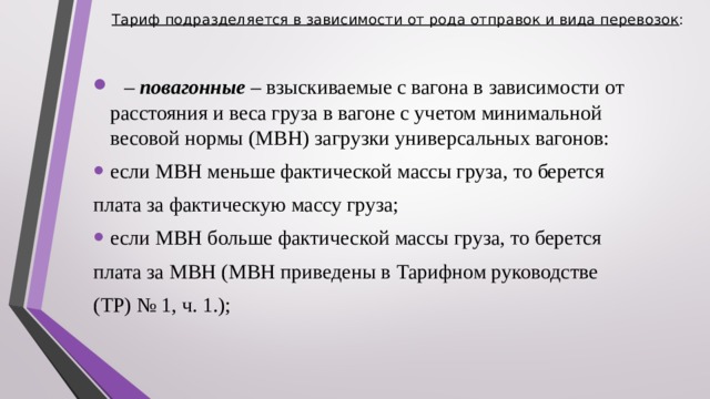 Тариф подразделяется в зависимости от рода отправок и вида перевозок :     – повагонные – взыскиваемые с вагона в зависимости от расстояния и веса груза в вагоне с учетом минимальной весовой нормы (МВН) загрузки универсальных вагонов: если МВН меньше фактической массы груза, то берется плата за фактическую массу груза; если МВН больше фактической массы груза, то берется плата за МВН (МВН приведены в Тарифном руководстве (ТР) № 1, ч. 1.);  