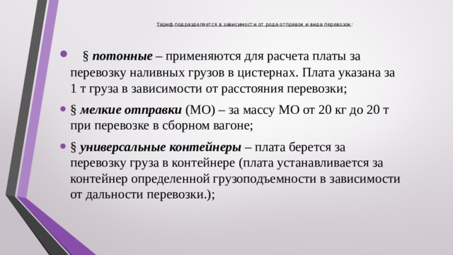 Тариф подразделяется в зависимости от рода отправок и вида перевозок :      § потонные – применяются для расчета платы за перевозку наливных грузов в цистернах. Плата указана за 1 т груза в зависимости от расстояния перевозки; § мелкие отправки (МО) – за массу МО от 20 кг до 20 т при перевозке в сборном вагоне; § универсальные контейнеры – плата берется за перевозку груза в контейнере (плата устанавливается за контейнер определенной грузоподъемности в зависимости от дальности перевозки.);  