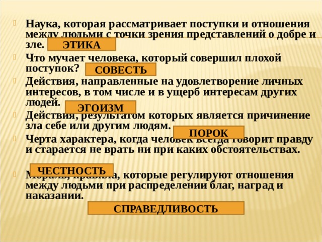 Наука, которая рассматривает поступки и отношения между людьми с точки зрения представлений о добре и зле. Что мучает человека, который совершил плохой поступок? Действия, направленные на удовлетворение личных интересов, в том числе и в ущерб интересам других людей. Действия, результатом которых является причинение зла себе или другим людям. Черта характера, когда человек всегда говорит правду и старается не врать ни при каких обстоятельствах.  Мораль, правила, которые регулируют отношения между людьми при распределении благ, наград и наказании. ЭТИКА СОВЕСТЬ ЭГОИЗМ ПОРОК ЧЕСТНОСТЬ СПРАВЕДЛИВОСТЬ 