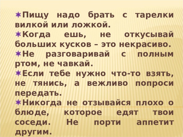  Пищу надо брать с тарелки вилкой или ложкой.  Когда ешь, не откусывай больших кусков – это некрасиво.  Не разговаривай с полным ртом, не чавкай.  Если тебе нужно что-то взять, не тянись, а вежливо попроси передать.  Никогда не отзывайся плохо о блюде, которое едят твои соседи. Не порти аппетит другим.  Не сиди боком к столу – это некрасиво.  Не кроши хлеб, доедай кусок до конца.  