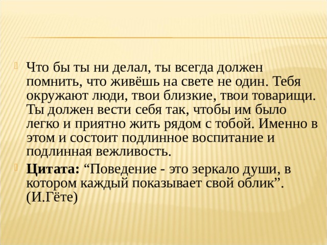 Что бы ты ни делал, ты всегда должен помнить, что живёшь на свете не один. Тебя окружают люди, твои близкие, твои товарищи. Ты должен вести себя так, чтобы им было легко и приятно жить рядом с тобой. Именно в этом и состоит подлинное воспитание и подлинная вежливость. Цитата:  “Поведение - это зеркало души, в котором каждый показывает свой облик”. (И.Гёте)  