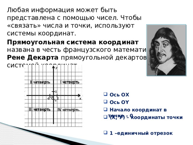 Любая информация может быть представлена с помощью чисел. Чтобы «связать» числа и точки, используют системы координат. Прямоугольная система координат   названа в честь французского математика  Рене Декарта прямоугольной декартовой  системой координат.  Ось ОХ  Ось ОХ  Ось ОY  Ось ОY  Начало координат в точке – 0  Начало координат в точке – 0    1 –единичный отрезок  1 –единичный отрезок  (Х, У) – координаты точки  (Х, У) – координаты точки 