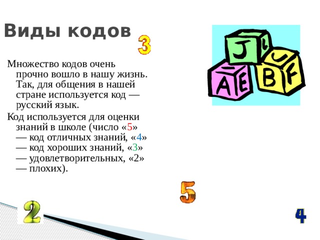 Виды кодов Множество кодов очень прочно вошло в нашу жизнь. Так, для общения в нашей стране используется код — русский язык. Код используется для оценки знаний в школе (число « 5 » — код отличных знаний, « 4 » — код хороших знаний, « 3 » — удовлетворительных, «2» — плохих). 