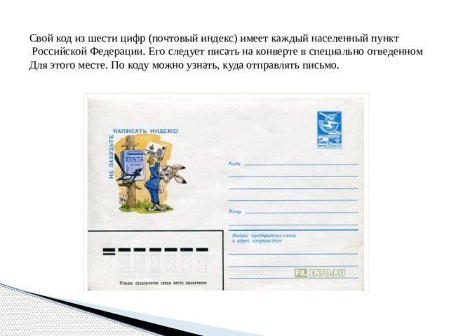 Свой код из шести цифр (почтовый индекс) имеет каждый населенный пункт  Российской Федерации. Его следует писать на конверте в специально отведенном Для этого месте. По коду можно узнать, куда отправлять письмо. 