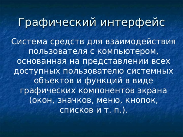 Графический интерфейс Система средств для взаимодействия пользователя с компьютером, основанная на представлении всех доступных пользователю системных объектов и функций в виде графических компонентов экрана (окон, значков, меню, кнопок, списков и т. п.). Необходимость запоминать многочисленные команды отпала с появлением графических интерфейсов. Первые графические интерфейсы обеспечивали возможность с помощью клавиш или манипулятора «мышь»: подводить курсор к той или иной части экрана; выделять на экране имя файла или команду другим цветом; оперировать выделенными данными независимо от других.  