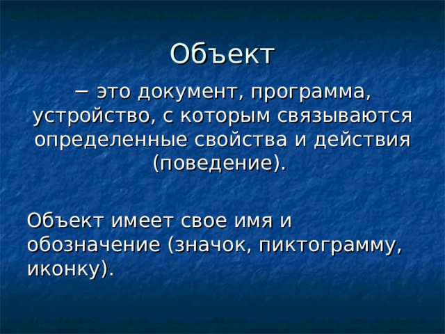 Объект − это документ, программа, устройство, с которым связываются определенные свойства и действия (поведение). Объект имеет свое имя и обозначение (значок, пиктограмму, иконку). 