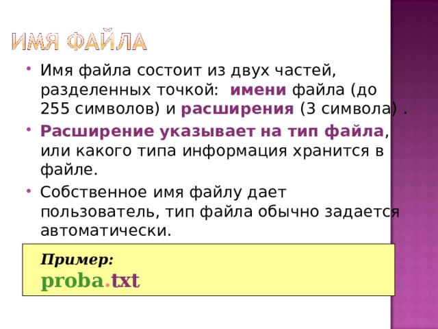 Имя файла состоит из двух частей, разделенных точкой:  имени файла (до 255 символов) и расширения  (3 символа)  . Расширение указывает  на тип файла , или какого типа информация хранится в файле. Собственное имя файлу дает пользователь, тип файла обычно задается автоматически. Пример: proba . txt 