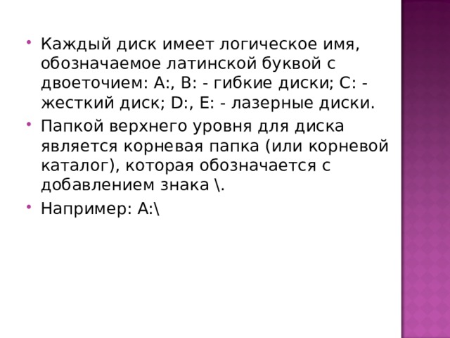 Каждый диск имеет логическое имя, обозначаемое латинской буквой с двоеточием: А:, В: - гибкие диски; С: - жесткий диск; D :, Е: - лазерные диски. Папкой верхнего уровня для диска является корневая папка (или корневой каталог), которая обозначается с добавлением знака \. Например: А:\  