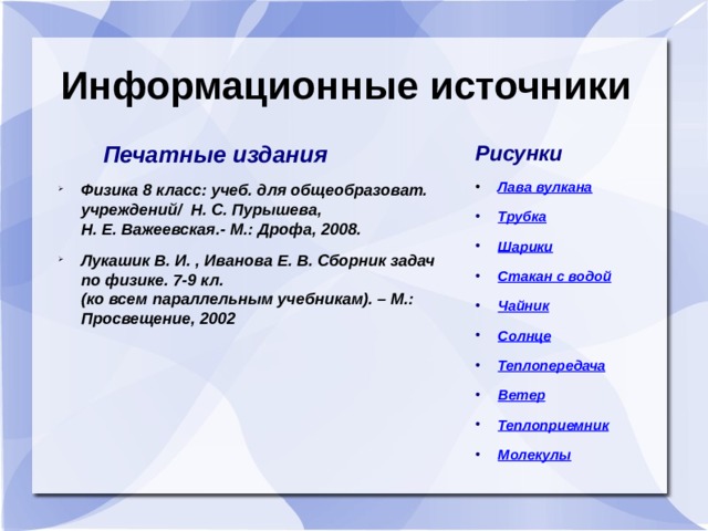 Информационные источники  Печатные издания Рисунки Физика 8 класс: учеб. для общеобразоват. учреждений/ Н. С. Пурышева,  Н. Е. Важеевская.- М.: Дрофа, 2008. Лукашик В. И. , Иванова Е. В. Сборник задач по физике. 7-9 кл.  (ко всем параллельным учебникам). – М.: Просвещение, 2002 Лава вулкана  Трубка Шарики Стакан с водой Чайник Солнце Теплопередача Ветер Теплоприемник Молекулы 