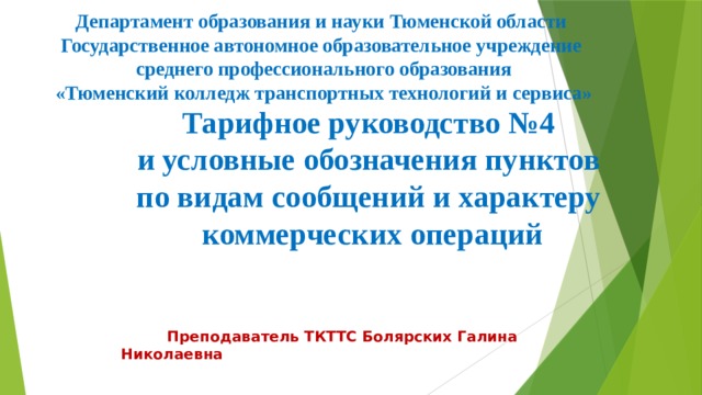 Департамент образования и науки Тюменской области Государственное автономное образовательное учреждение  среднего профессионального образования  «Тюменский колледж транспортных технологий и сервиса»  Тарифное руководство №4  и условные обозначения пунктов  по видам сообщений и характеру  коммерческих операций  Преподаватель ТКТТС Болярских Галина Николаевна 