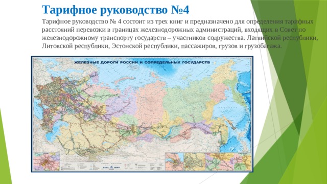 Тарифное руководство №4 Тарифное руководство № 4 состоит из трех книг и предназначено для определения тарифных расстояний перевозки в границах железнодорожных администраций, входящих в Совет по железнодорожному транспорту государств – участников содружества. Латвийской республики, Литовской республики, Эстонской республики, пассажиров, грузов и грузобагажа. 