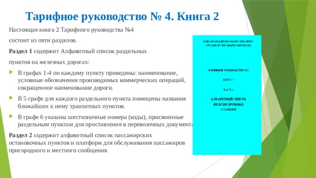 Тарифное руководство № 4. Книга 2 Настоящая книга 2 Тарифного руководства №4 состоит из пяти разделов. Раздел 1 содержит Алфавитный список раздельных пунктов на железных дорогах: В графах 1-4 по каждому пункту приведены: наименование, условные обозначения производимых коммерческих операций, сокращенное наименование дороги. В 5 графе для каждого раздельного пункта помещены названия ближайших к нему транзитных пунктов. В графе 6 указаны шестизначные номера (коды), присвоенные раздельным пунктам для проставления в перевозочных документах. Раздел 2 содержит алфавитный список пассажирских остановочных пунктов и платформ для обслуживания пассажиров пригородного и местного сообщения. 