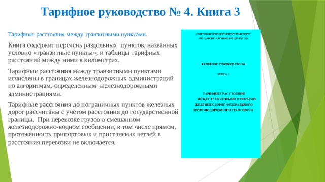 Тарифное руководство № 4. Книга 3 Тарифные расстояния между транзитными пунктами . Книга содержит перечень раздельных пунктов, названных условно «транзитные пункты», и таблицы тарифных расстояний между ними в километрах. Тарифные расстояния между транзитными пунктами исчислены в границах железнодорожных администраций по алгоритмам, определенным железнодорожными администрациями. Тарифные расстояния до пограничных пунктов железных дорог рассчитаны с учетом расстояния до государственной границы. При перевозке грузов в смешанном железнодорожно-водном сообщении, в том числе прямом, протяженность припортовых и пристанских ветвей в расстояния перевозки не включается. 