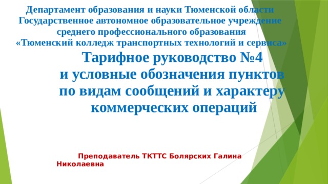 Департамент образования и науки Тюменской области Государственное автономное образовательное учреждение  среднего профессионального образования  «Тюменский колледж транспортных технологий и сервиса»  Тарифное руководство №4  и условные обозначения пунктов  по видам сообщений и характеру  коммерческих операций  Преподаватель ТКТТС Болярских Галина Николаевна 