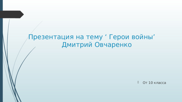 Презентация на тему ‘ Герои войны’  Дмитрий Овчаренко От 10 класса 