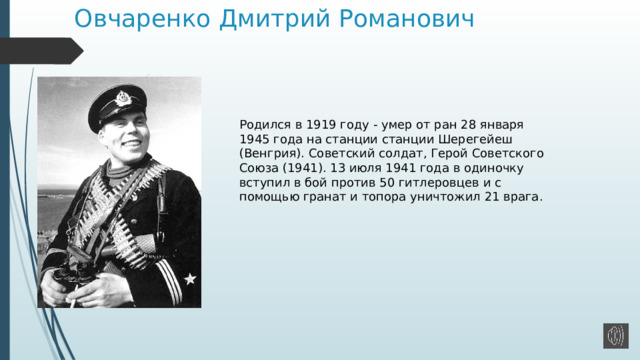 Овчаренко Дмитрий Романович Родился в 1919 году - умер от ран 28 января 1945 года на станции станции Шерегейеш (Венгрия). Советский солдат, Герой Советского Союза (1941). 13 июля 1941 года в одиночку вступил в бой против 50 гитлеровцев и с помощью гранат и топора уничтожил 21 врага. 