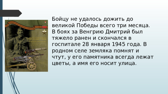  Бойцу не удалось дожить до великой Победы всего три месяца. В боях за Венгрию Дмитрий был тяжело ранен и скончался в госпитале 28 января 1945 года. В родном селе земляка помнят и чтут, у его памятника всегда лежат цветы, а имя его носит улица.   