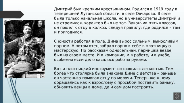 Дмитрий был крепким крестьянином. Родился в 1919 году в теперешней Луганской области, в селе Овчарово. В селе была только начальная школа, но в университеты Дмитрий и не стремился, характер был не тот. Закончив пять классов, он пошел к отцу в колхоз, следуя правилу: где родился – там и пригодился.   С юности работая в поле, Дима вырос сильным, выносливым парнем. А потом отец забрал парня к себе в плотницкую мастерскую. По рассказам односельчан, парнишка везде был на своем месте. И в компании, и в работе, и в учебе, особенно если дело касалось работы руками.   Вот и плотницкий инструмент он освоил с легкостью. Тем более что столярка была знакома Диме с детства – раньше он частенько помогал отцу по мелочи. Теперь же к нему обращались как к взрослому с просьбой поставить баньку, обновить венцы в доме, да и сам дом построить.   