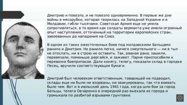  Дмитрию и повезло, и не повезло одновременно. В первые же дни войны в мясорубке, которая творилась на Западной Украине и в Молдавии, гибли тысячами. Советская Армия еще не умела сопротивляться, в то время как солдаты вермахта уже имели огромный опыт наступления, отточенный на территории европейских стран, завоеванных до нападения на Союз.   В одном из таких ожесточенных боев под молдавскими Бельцами ранило и Дмитрия. Но ранило легко, ничего смертельного — ни в тыл не отослать, ни в строю не оставить. Так, рваная рана, зашили, перевязали, поменьше дергайся, и заживет. Парня приспособили к перевозке боеприпасов. Дали конягу, телегу, показали склад в городке Песец, вручили соответствующие бумаги.    Дмитрий был человеком ответственным, товарищей не подводил, склады еще не были ни взорваны, ни эвакуированы, так что воевать было чем. Вот и в июльский день 1941 года, когда шли бои за город Бельцы, телега Овчаренко в очередной раз выехала из города и громыхала по разбитой взрывами грунтовке.   