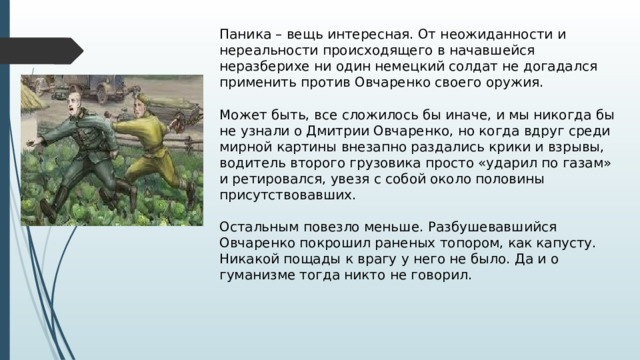 Паника – вещь интересная. От неожиданности и нереальности происходящего в начавшейся неразберихе ни один немецкий солдат не догадался применить против Овчаренко своего оружия.   Может быть, все сложилось бы иначе, и мы никогда бы не узнали о Дмитрии Овчаренко, но когда вдруг среди мирной картины внезапно раздались крики и взрывы, водитель второго грузовика просто «ударил по газам» и ретировался, увезя с собой около половины присутствовавших.   Остальным повезло меньше. Разбушевавшийся Овчаренко покрошил раненых топором, как капусту. Никакой пощады к врагу у него не было. Да и о гуманизме тогда никто не говорил.   