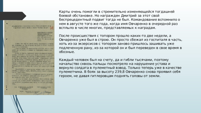 Карты очень помогли в стремительно изменяющейся тогдашней боевой обстановке. Но награжден Дмитрий за этот свой беспрецедентный подвиг тогда не был. Командование вспомнило о нем в августе того же года, когда имя Овчаренко в очередной раз всплыло в числе многих, представляемых к наградам.   После происшествия с топором прошло каких-то две недели, а Овчаренко уже был в строю. Он просто сбежал из госпиталя в часть, хоть из-за экзерсисов с топором заново пришлось зашивать уже подлеченную рану, из-за которой он и был переведен в свое время в обозные.   Каждый человек был на счету, да и гибли тысячами, поэтому начальство сквозь пальцы посмотрело на нарушение устава и вернуло солдата в пулеметный взвод. Только теперь уже в качестве пулеметчика. В боях за высоту 239,8 Овчаренко снова проявил себя героем, не давая гитлеровцам поднять головы от земли. 