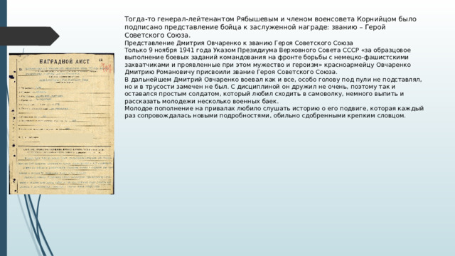  Тогда-то генерал-лейтенантом Рябышевым и членом военсовета Корнийцом было подписано представление бойца к заслуженной награде: званию – Герой Советского Союза.  Представление Дмитрия Овчаренко к званию Героя Советского Союза  Только 9 ноября 1941 года Указом Президиума Верховного Совета СССР «за образцовое выполнение боевых заданий командования на фронте борьбы с немецко-фашистскими захватчиками и проявленные при этом мужество и героизм» красноармейцу Овчаренко Дмитрию Романовичу присвоили звание Героя Советского Союза.  В дальнейшем Дмитрий Овчаренко воевал как и все, особо голову под пули не подставлял, но и в трусости замечен не был. С дисциплиной он дружил не очень, поэтому так и оставался простым солдатом, который любил сходить в самоволку, немного выпить и рассказать молодежи несколько военных баек.  Молодое пополнение на привалах любило слушать историю о его подвиге, которая каждый раз сопровождалась новыми подробностями, обильно сдобренными крепким словцом.   