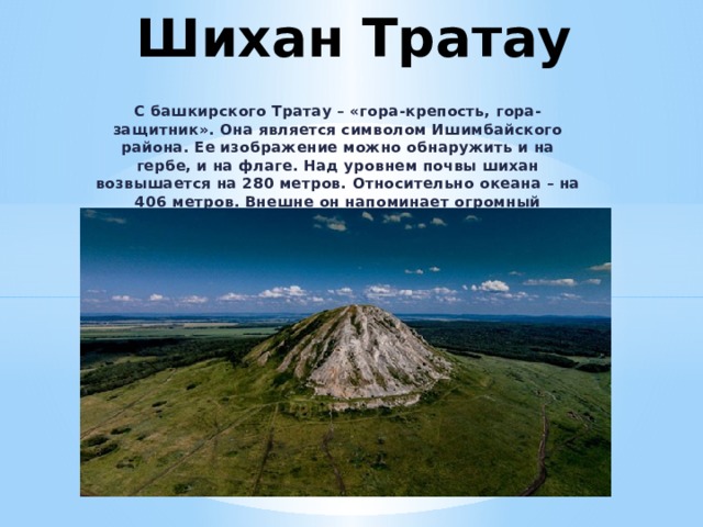 Шихан Тратау   С башкирского Тратау – «гора-крепость, гора-защитник». Она является символом Ишимбайского района. Ее изображение можно обнаружить и на гербе, и на флаге. Над уровнем почвы шихан возвышается на 280 метров. Относительно океана – на 406 метров. Внешне он напоминает огромный усеченный конус. 