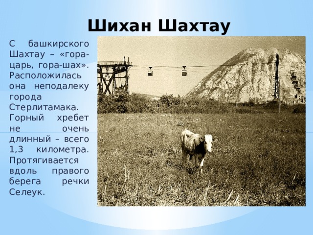 Шихан Шахтау   С башкирского Шахтау – «гора-царь, гора-шах». Расположилась она неподалеку города Стерлитамака. Горный хребет не очень длинный – всего 1,3 километра. Протягивается вдоль правого берега речки Селеук. 