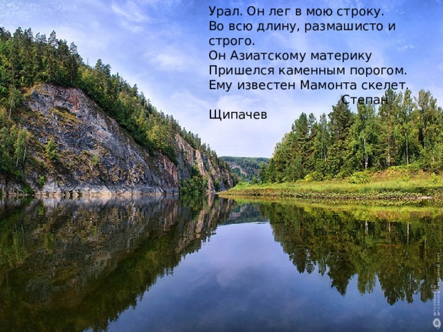 Урал. Он лег в мою строку.  Во всю длину, размашисто и строго.  Он Азиатскому материку  Пришелся каменным порогом.  Ему известен Мамонта скелет.  Степан Щипачев  