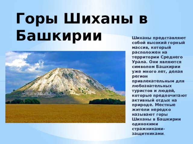 Горы Шиханы в Башкирии   Шиханы представляют собой высокий горный массив, который расположен на территории Среднего Урала. Они являются символом Башкирии уже много лет, делая регион привлекательным для любознательных туристов и людей, которые предпочитают активный отдых на природе. Местные жители нередко называют горы Шиханы в Башкирии одинокими стражниками-защитниками . 