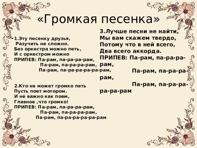«Громкая песенка» 3.Лучше песни не найти,  Мы вам скажем твердо,  Потому что в ней всего,  Два всего аккорда.  ПРИПЕВ: Па-рам, па-ра-ра-рам,  Па-рам, па-ра-ра-рам,  Па-рам, па-ра-ра-ра-ра-рам 1.Эту песенку друзья,  Разучить не сложно.  Без оркестра можно петь,  И с оркестром можно  ПРИПЕВ: Па-рам, па-ра-ра-рам,  Па-рам, па-ра-ра-рам,  Па-рам, па-ра-ра-ра-ра-рам,    2.Кто не может громко петь  Пусть поет мотором.  И не важно как поем,  Главное ,что громко!  ПРИПЕВ: Па-рам, па-ра-ра-рам,  Па-рам, па-ра-ра-рам,  Па-рам, па-ра-ра-ра-ра-рам     