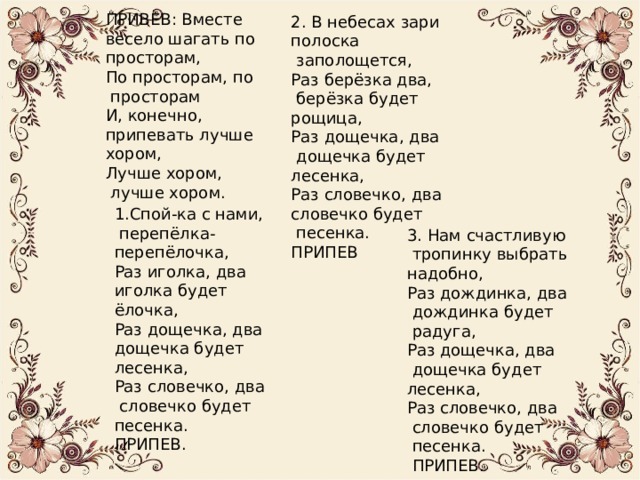 ПРИВЕВ: Вместе весело шагать по просторам, По просторам, по  просторам И, конечно, припевать лучше хором, Лучше хором,  лучше хором. 2. В небесах зари полоска  заполощется, Раз берёзка два,  берёзка будет рощица, Раз дощечка, два  дощечка будет лесенка, Раз словечко, два словечко будет  песенка. ПРИПЕВ 1.Спой-ка с нами,  перепёлка- перепёлочка, Раз иголка, два иголка будет ёлочка, Раз дощечка, два дощечка будет лесенка, Раз словечко, два  словечко будет песенка. ПРИПЕВ. 3. Нам счастливую  тропинку выбрать надобно, Раз дождинка, два  дождинка будет  радуга, Раз дощечка, два  дощечка будет лесенка, Раз словечко, два  словечко будет  песенка.  ПРИПЕВ. 