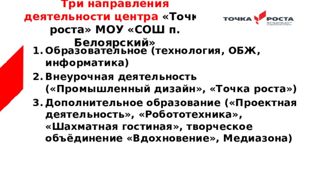Три направления деятельности центра «Точка роста» МОУ «СОШ п. Белоярский» Образовательное (технология, ОБЖ, информатика) Внеурочная деятельность («Промышленный дизайн», «Точка роста») Дополнительное образование («Проектная деятельность», «Робототехника», «Шахматная гостиная», творческое объёдинение «Вдохновение», Медиазона) 