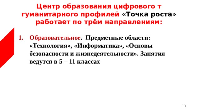 Центр образования цифрового т гуманитарного профилей «Точка роста» работает по трём направлениям:  Образовательное . Предметные области: «Технология», «Информатика», «Основы безопасности и жизнедеятельности». Занятия ведутся в 5 – 11 классах  