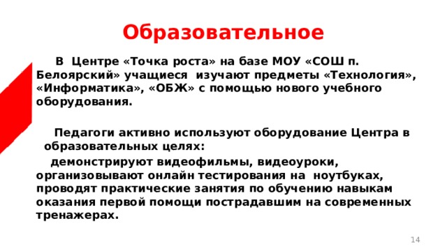 Образовательное  В Центре «Точка роста» на базе МОУ «СОШ п. Белоярский» учащиеся  изучают предметы «Технология», «Информатика», «ОБЖ» с помощью нового учебного оборудования.    Педагоги активно используют оборудование Центра в образовательных целях:  демонстрируют видеофильмы, видеоуроки, организовывают онлайн тестирования на ноутбуках, проводят практические занятия по обучению навыкам оказания первой помощи пострадавшим на современных тренажерах.  