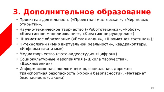 3. Дополнительное образование Проектная деятельность («Проектная мастерская», «Мир новых открытий», Научно-техническое творчество («Робототехника», «Робот», «Креативное моделирование», «Креативное рукоделие»)  Шахматное образование («Белая ладья», «Шахматная гостиная»); IT-технологии («Мир виртуальной реальности», квадракоптеры, «Информатика и мы») Медиатворчество (фото-видеостудия «Цифрон») Социокультурные мероприятия («Школа творчества», «Вдохновение») Информационная, экологическая, социальная, дорожно-транспортная безопасность («Уроки безопасности», «Интернет безопасность», акции)  