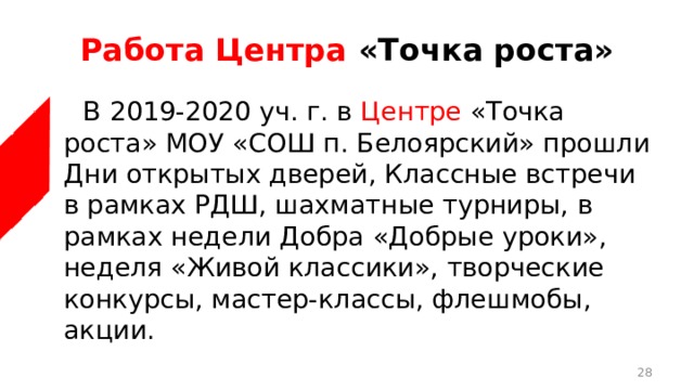 Работа Центра «Точка роста»  В 2019-2020 уч. г. в Центре «Точка роста» МОУ «СОШ п. Белоярский» прошли Дни открытых дверей, Классные встречи в рамках РДШ, шахматные турниры, в рамках недели Добра «Добрые уроки», неделя «Живой классики», творческие конкурсы, мастер-классы, флешмобы, акции.  