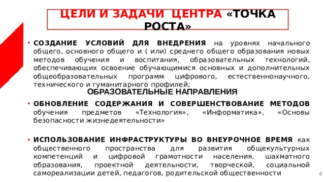 ЦЕЛИ И ЗАДАЧИ ЦЕНТРА «ТОЧКА РОСТА» СОЗДАНИЕ УСЛОВИЙ ДЛЯ ВНЕДРЕНИЯ на уровнях начального общего, основного общего и ( или) среднего общего образования новых методов обучения и воспитания, образовательных технологий, обеспечивающих освоение обучающимися основных и дополнительных общеобразовательных программ цифрового, естественнонаучного, технического и гуманитарного профилей; ОБНОВЛЕНИЕ СОДЕРЖАНИЯ И СОВЕРШЕНСТВОВАНИЕ МЕТОДОВ обучения предметов «Технология», «Информатика», «Основы безопасности жизнедеятельности» ИСПОЛЬЗОВАНИЕ ИНФРАСТРУКТУРЫ ВО ВНЕУРОЧНОЕ ВРЕМЯ как общественного пространства для развития общекультурных компетенций и цифровой грамотности населения, шахматного образования, проектной деятельности, творческой, социальной самореализации детей, педагогов, родительской общественности ОБРАЗОВАТЕЛЬНЫЕ НАПРАВЛЕНИЯ  