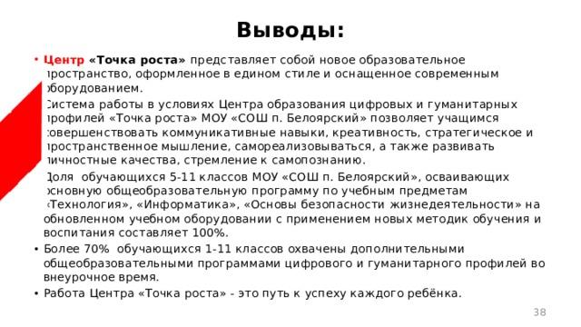 Выводы: Центр  «Точка роста» представляет собой новое образовательное пространство, оформленное в едином стиле и оснащенное современным оборудованием. Система работы в условиях Центра образования цифровых и гуманитарных профилей «Точка роста» МОУ «СОШ п. Белоярский» позволяет учащимся совершенствовать коммуникативные навыки, креативность, стратегическое и пространственное мышление, самореализовываться, а также развивать личностные качества, стремление к самопознанию. Доля обучающихся 5-11 классов МОУ «СОШ п. Белоярский», осваивающих основную общеобразовательную программу по учебным предметам «Технология», «Информатика», «Основы безопасности жизнедеятельности» на обновленном учебном оборудовании с применением новых методик обучения и воспитания составляет 100%. Более 70% обучающихся 1-11 классов охвачены дополнительными общеобразовательными программами цифрового и гуманитарного профилей во внеурочное время. Работа Центра «Точка роста» - это путь к успеху каждого ребёнка.  