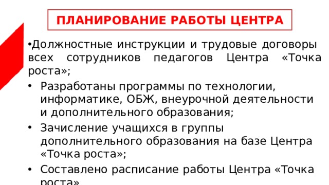 ПЛАНИРОВАНИЕ РАБОТЫ ЦЕНТРА Должностные инструкции и трудовые договоры всех сотрудников педагогов Центра «Точка роста»; Разработаны программы по технологии, информатике, ОБЖ, внеурочной деятельности и дополнительного образования; Зачисление учащихся в группы дополнительного образования на базе Центра «Точка роста»; Составлено расписание работы Центра «Точка роста» 