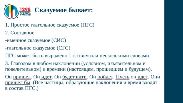 Сказуемое бывает: 1. Простое глагольное сказуемое (ПГС) 2. Составное -именное сказуемое (СИС) -глагольное сказуемое (СГС) ПГС может быть выражено 1 словом или несколькими словами. 3. Глаголом в любом наклонении (условном, изъявительном и повелительном) и времени (настоящем, прошедшем и будущем). Он пришел . Он идет . Он будет идти . Он пойдет . Пусть он идет . Они пришел бы . (Все частицы, образующие наклонения и время входят в состав ПГС.) 