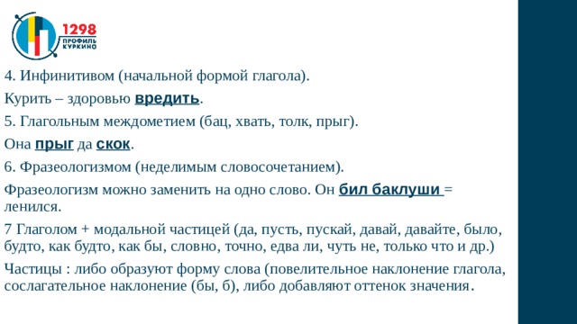 4. Инфинитивом (начальной формой глагола). Курить – здоровью вредить . 5. Глагольным междометием (бац, хвать, толк, прыг). Она прыг да скок . 6. Фразеологизмом (неделимым словосочетанием). Фразеологизм можно заменить на одно слово. Он бил баклуши = ленился. 7 Глаголом + модальной частицей (да, пусть, пускай, давай, давайте, было, будто, как будто, как бы, словно, точно, едва ли, чуть не, только что и др.) Частицы : либо образуют форму слова (повелительное наклонение глагола, сослагательное наклонение (бы, б), либо добавляют оттенок значения . 