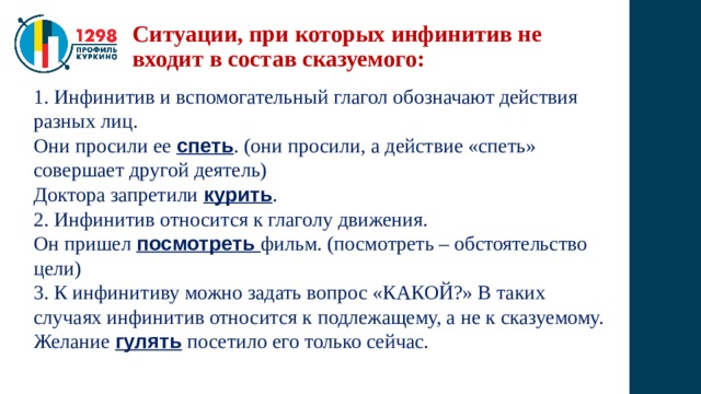 Ситуации, при которых инфинитив не входит в состав сказуемого: 1. Инфинитив и вспомогательный глагол обозначают действия разных лиц. Они просили ее спеть . (они просили, а действие «спеть» совершает другой деятель) Доктора запретили курить . 2. Инфинитив относится к глаголу движения. Он пришел посмотреть фильм. (посмотреть – обстоятельство цели) 3. К инфинитиву можно задать вопрос «КАКОЙ?» В таких случаях инфинитив относится к подлежащему, а не к сказуемому. Желание гулять посетило его только сейчас. 