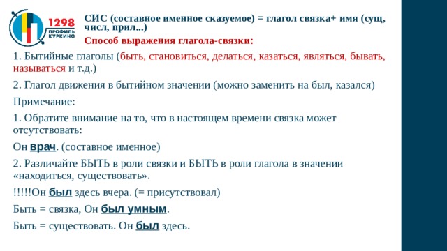 СИС (составное именное сказуемое) = глагол связка+ имя (сущ, числ, прил...) Способ выражения глагола-связки: 1. Бытийные глаголы ( быть, становиться, делаться, казаться, являться, бывать, называться и т.д.) 2. Глагол движения в бытийном значении (можно заменить на был, казался) Примечание: 1. Обратите внимание на то, что в настоящем времени связка может отсутствовать: Он врач . (составное именное) 2. Различайте БЫТЬ в роли связки и БЫТЬ в роли глагола в значении «находиться, существовать». !!!!!Он был здесь вчера. (= присутствовал) Быть = связка, Он был умным . Быть = существовать. Он был здесь. 