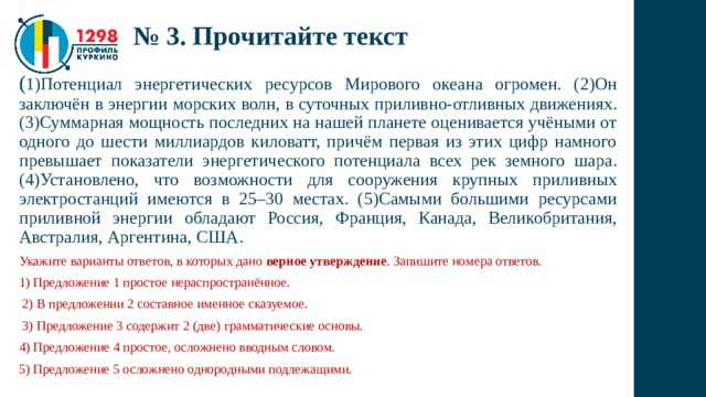 № 3. Прочитайте текст ( 1)Потенциал энергетических ресурсов Мирового океана огромен. (2)Он заключён в энергии морских волн, в суточных приливно-отливных движениях. (3)Суммарная мощность последних на нашей планете оценивается учёными от одного до шести миллиардов киловатт, причём первая из этих цифр намного превышает показатели энергетического потенциала всех рек земного шара. (4)Установлено, что возможности для сооружения крупных приливных электростанций имеются в 25–30 местах. (5)Самыми большими ресурсами приливной энергии обладают Россия, Франция, Канада, Великобритания, Австралия, Аргентина, США. Укажите варианты ответов, в которых дано верное утверждение . Запишите номера ответов. 1) Предложение 1 простое нераспространённое.  2) В предложении 2 составное именное сказуемое.  3) Предложение 3 содержит 2 (две) грамматические основы. 4) Предложение 4 простое, осложнено вводным словом. 5) Предложение 5 осложнено однородными подлежащими. 