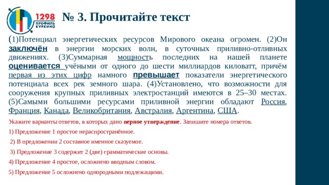 № 3. Прочитайте текст ( 1)Потенциал энергетических ресурсов Мирового океана огромен. (2)Он заключён в энергии морских волн, в суточных приливно-отливных движениях. (3)Суммарная мощност ь последних на нашей планете оценивается учёными от одного до шести миллиардов киловатт, причём первая из этих цифр намного превышает показатели энергетического потенциала всех рек земного шара. (4)Установлено, что возможности для сооружения крупных приливных электростанций имеются в 25–30 местах. (5)Самыми большими ресурсами приливной энергии обладают Россия , Франция , Канада , Великобритания , Австралия , Аргентина , США . Укажите варианты ответов, в которых дано верное утверждение . Запишите номера ответов. 1) Предложение 1 простое нераспространённое.  2) В предложении 2 составное именное сказуемое.  3) Предложение 3 содержит 2 (две) грамматические основы. 4) Предложение 4 простое, осложнено вводным словом. 5) Предложение 5 осложнено однородными подлежащими. 