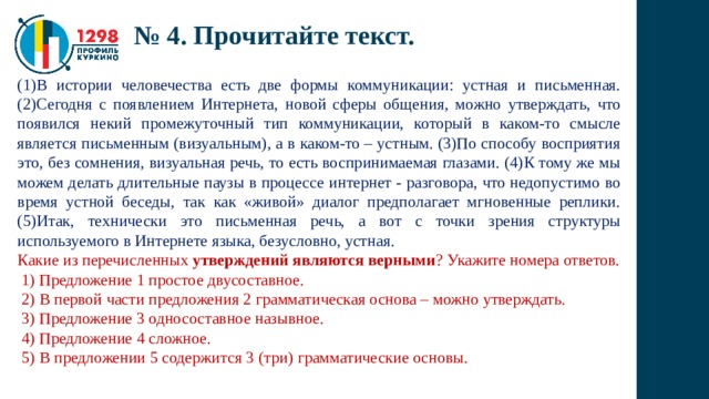 № 4. Прочитайте текст. (1)В истории человечества есть две формы коммуникации: устная и письменная. (2)Сегодня с появлением Интернета, новой сферы общения, можно утверждать, что появился некий промежуточный тип коммуникации, который в каком-то смысле является письменным (визуальным), а в каком-то – устным. (3)По способу восприятия это, без сомнения, визуальная речь, то есть воспринимаемая глазами. (4)К тому же мы можем делать длительные паузы в процессе интернет - разговора, что недопустимо во время устной беседы, так как «живой» диалог предполагает мгновенные реплики. (5)Итак, технически это письменная речь, а вот с точки зрения структуры используемого в Интернете языка, безусловно, устная. Какие из перечисленных утверждений являются верными ? Укажите номера ответов.  1) Предложение 1 простое двусоставное.  2) В первой части предложения 2 грамматическая основа – можно утверждать.  3) Предложение 3 односоставное назывное.  4) Предложение 4 сложное.  5) В предложении 5 содержится 3 (три) грамматические основы. 