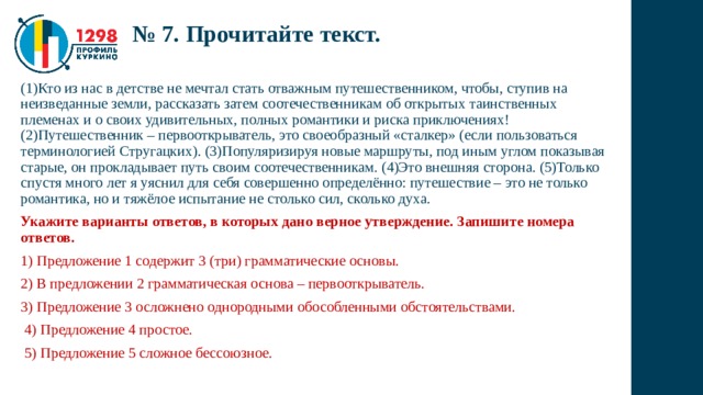№ 7. Прочитайте текст. (1)Кто из нас в детстве не мечтал стать отважным путешественником, чтобы, ступив на неизведанные земли, рассказать затем соотечественникам об открытых таинственных племенах и о своих удивительных, полных романтики и риска приключениях! (2)Путешественник – первооткрыватель, это своеобразный «сталкер» (если пользоваться терминологией Стругацких). (3)Популяризируя новые маршруты, под иным углом показывая старые, он прокладывает путь своим соотечественникам. (4)Это внешняя сторона. (5)Только спустя много лет я уяснил для себя совершенно определённо: путешествие – это не только романтика, но и тяжёлое испытание не столько сил, сколько духа. Укажите варианты ответов, в которых дано верное утверждение. Запишите номера ответов. 1) Предложение 1 содержит 3 (три) грамматические основы. 2) В предложении 2 грамматическая основа – первооткрыватель. 3) Предложение 3 осложнено однородными обособленными обстоятельствами.  4) Предложение 4 простое.  5) Предложение 5 сложное бессоюзное. 